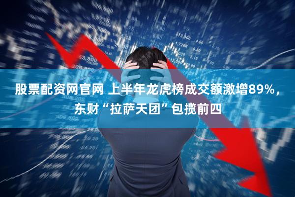 股票配资网官网 上半年龙虎榜成交额激增89%，东财“拉萨天团”包揽前四