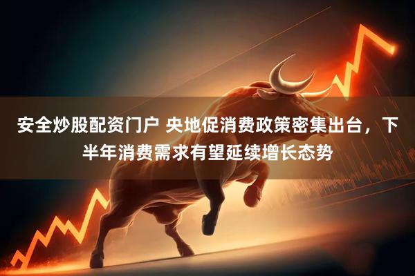 安全炒股配资门户 央地促消费政策密集出台，下半年消费需求有望延续增长态势