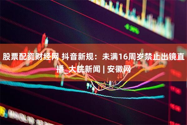 股票配资财经网 抖音新规：未满16周岁禁止出镜直播_大皖新闻 | 安徽网