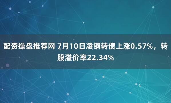 配资操盘推荐网 7月10日凌钢转债上涨0.57%，转股溢价率22.34%