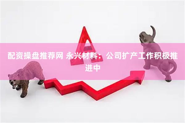 配资操盘推荐网 永兴材料：公司扩产工作积极推进中