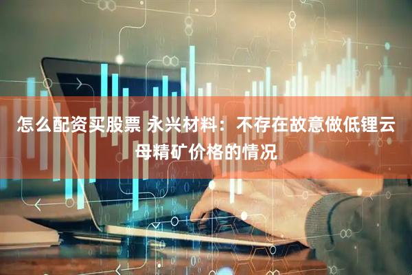 怎么配资买股票 永兴材料：不存在故意做低锂云母精矿价格的情况