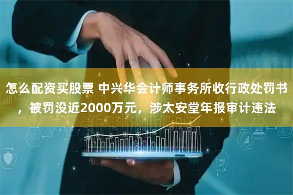 怎么配资买股票 中兴华会计师事务所收行政处罚书，被罚没近2000万元，涉太安堂年报审计违法