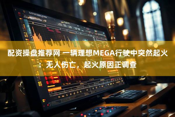 配资操盘推荐网 一辆理想MEGA行驶中突然起火：无人伤亡，起火原因正调查