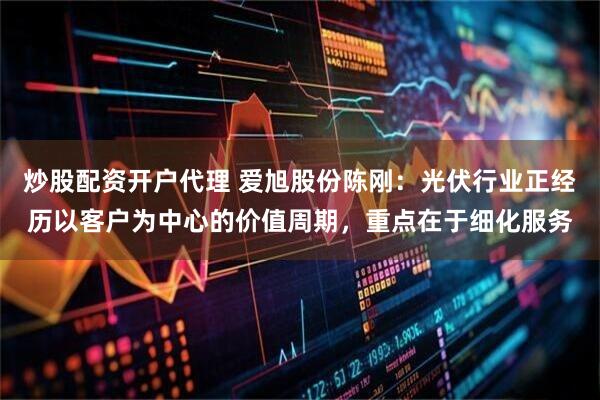 炒股配资开户代理 爱旭股份陈刚：光伏行业正经历以客户为中心的价值周期，重点在于细化服务