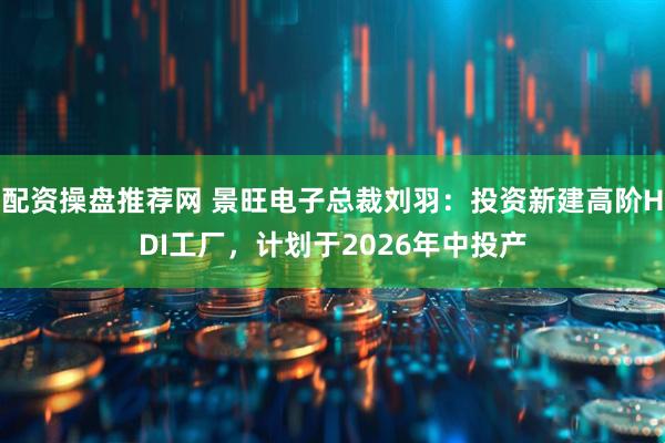 配资操盘推荐网 景旺电子总裁刘羽：投资新建高阶HDI工厂，计划于2026年中投产