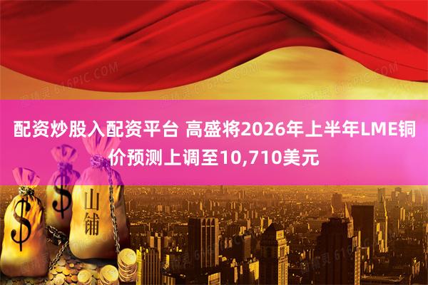 配资炒股入配资平台 高盛将2026年上半年LME铜价预测上调至10,710美元